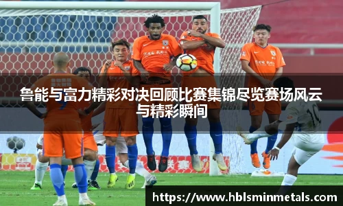 鲁能与富力精彩对决回顾比赛集锦尽览赛场风云与精彩瞬间